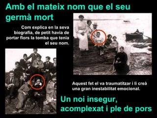 Aquest fet el va traumatitzar i li creà una gran inestabilitat emocional.   Amb el mateix nom que el seu germà mort Un noi insegur, acomplexat i ple de pors Com explica en la seva biografia, de petit havia de portar flors la tomba que tenia el seu nom. 