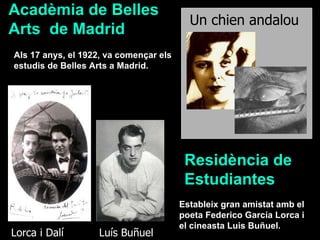 Estableix gran amistat amb el poeta Federico García Lorca i el cineasta Luis Buñuel. Luís Buñuel  Lorca i Dalí  Als 17 anys, el 1922, va començar els estudis de Belles Arts a Madrid. Un chien andalou   Acadèmia de Belles Arts  de Madrid Residència de Estudiantes 