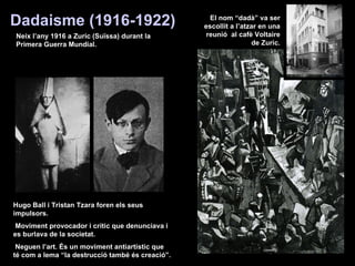 Hugo Ball i Tristan Tzara foren els seus impulsors. Moviment provocador i crític que denunciava i es burlava de la societat. Neguen l’art. És un moviment antiartístic que té com a lema “la destrucció també és creació”. Dadaisme (1916-1922) Neix l’any 1916 a Zuric (Suïssa) durant la Primera Guerra Mundial. El nom “dadà” va ser escollit a l’atzar en una reunió  al cafè Voltaire de Zuric. 