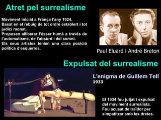 Atret pel surrealisme Moviment iniciat a França l’any 1924. Basat en el rebuig de tot ordre establert i tot judici raonat. Proposen alliberar l’ésser humà a través de l’automatisme, de l’absurd i del somni. Els seus artistes tenien una clara posició política d’esquerres. Expulsat del surrealisme El 1934 fou jutjat i expulsat del moviment surrealista. Fou acusat de traïdor per simpatitzar amb les dretes. L’enigma de Guillem Tell   1933 Paul Eluard i André Breton  