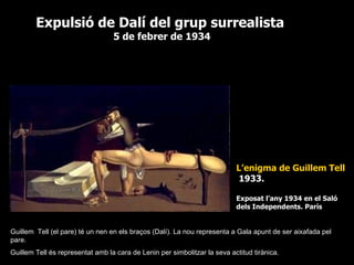L’enigma de Guillem Tell 1933. Exposat l’any 1934 en el Saló dels Independents. París Expulsió de Dalí del grup surrealista 5 de febrer de 1934 Guillem  Tell (el pare) té un nen en els braços (Dalí). La nou representa a Gala apunt de ser aixafada pel pare. Guillem Tell és representat amb la cara de Lenin per simbolitzar la seva actitud tirànica. 