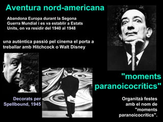 Aventura nord-americana Abandona Europa durant la Segona Guerra Mundial i es va establir a Estats Units, on va residir del 1940 al 1948  una autèntica passió pel cinema el porta a treballar amb Hitchcock o Walt Disney Organitzà festes amb el nom de &quot;moments paranoicocrítics&quot;. Decorats per Spellbound, 1945 &quot;moments paranoicocrítics&quot; 