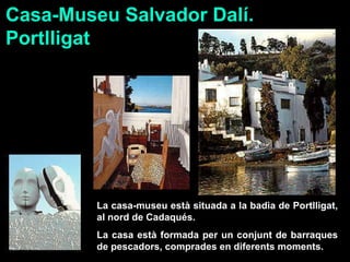 La casa-museu està situada a la badia de Portlligat, al nord de Cadaqués. La casa està formada per un conjunt de barraques de pescadors, comprades en diferents moments. Casa-Museu Salvador Dalí.  Portlligat 