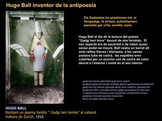 HUGO BALL Recitant un poema fonètic “ Gadgi beri bimba” al cabaret Voltaire de Zurich , 1916 Els Dadaistes ho qüestionen tot: el llenguatge, la sintaxi, substitueixen paraules per crits, sorolls, sons.  Hugo Ball el dia de la lectura del poema  “ Gadgi beri bima” davant de dos faristols.  El seu aspecte era de sacerdot o de robot, quasi sense poder-se moure. Ball vestia un barret alt amb ratlles blaves i blanques, a les cames portava tubs de cartró,  les espatlles eren cobertes per un enorme coll de cartró de color daurat a l’exterior i violat en el seu interior  Hugo Ball inventor de la antipoesia  gadji beri bimba glandridi laula lonni cadori  gadjama gramma berida bimbala glandri galassassa laulitalomini  gadji beri bin blassa glassala lalula lonni cadorsu sassala bim  gadjama tuffm i zimzalla binban gligla wowolimai bin beri ban  o katalominai rhinozerossola hopsamen laulitalomini hoooo  gadjama rhinozerossolola hopsamen  bluku terullala blaulala loooo …………… .   