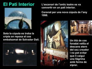 El Pati Interior Sota la cúpula es troba la cripta on reposa el cos embalsamat de Salvador Dalí. Un tità de cos foradat vetlla el descans etern del seu creador i no pot evitar que li caigui una llàgrima amb forma de xiprer. L’escenari de l’antic teatre es va convertir en un pati interior. Coronat per una nova cúpula de l’any 1998.  