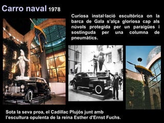 Curiosa instal·lació escultòrica on la barca de Gala s’alça gloriosa cap als núvols protegida per un paraigües i sostinguda per una columna de pneumàtics.  Carro naval  1978 Sota la seva proa, el Cadillac Plujós junt amb l’escultura opulenta de la reina Esther d'Ernst Fuchs.  