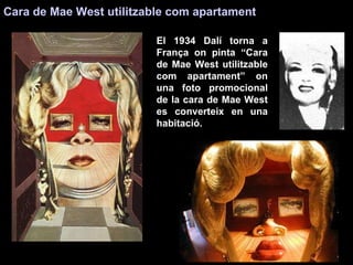 El 1934 Dalí torna a França on pinta “Cara de Mae West utilitzable com apartament” on una foto promocional de la cara de Mae West es converteix en una habitació.  Cara de Mae West   utilitzable com apartament 