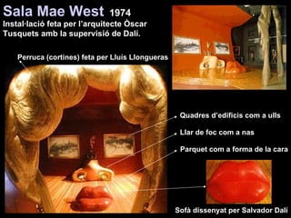 Sala Mae West   1974 Perruca (cortines) feta per Lluís Llongueras Sofà dissenyat per Salvador Dalí Quadres d’edificis com a ulls Llar de foc com a nas Parquet com a forma de la cara Instal·lació feta per l’arquitecte Òscar Tusquets amb la supervisió de Dalí. 