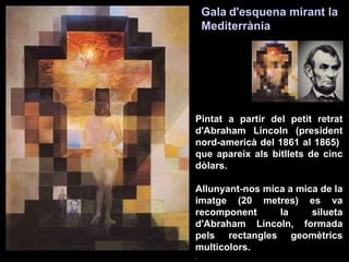 Pintat a partir del petit retrat d'Abraham Lincoln (president nord-americà del 1861 al 1865)  que apareix als bitllets de cinc dòlars. Allunyant-nos mica a mica de la imatge (20 metres) es va recomponent la silueta d'Abraham Lincoln, formada pels rectangles geomètrics multicolors. .  Gala   d'esquena mirant la Mediterrània   
