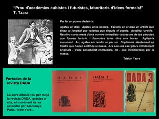 “ Prou d'acadèmies cubistes i futuristes, laboritoris d'idees formals!”  T. Tzara  Per fer un poema dadaista: Agafeu un diari.  Agafeu unes tisores.  Escolliu en el diari un article que tingui la longitud que voldríeu que tingués el poema.  Retalleu l’article.  Retalleu curosament d’una manera immediata cadascuna de les paraules que formen l’article, i fiqueu-les totes dins una bossa.  Agiteu-la suaument.  Ara, agafeu els retalls un per un.  Copieu-los atentament en l’ordre que hauran sortit de la bossa.  Ara sou uns escriptors infinitament originals i d’una sensibilitat encisadora, tot i que incompresos per la massa.   Tristan Tzara  Portades de la revista DADA La seva difusió fou per mitjà la revista DADA, gràcies a ella, el moviment es va estendre per Alemanya,  París , New York... 