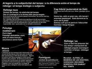 Rellotge / es Com si Dalí fos presoner del seu temps i manipulant els rellotges pogués aconseguir controlar el temps –doblegar el temps- Cap híbrid (autorretrat de Dalí) Interpretació del home com a tou, efímer, passatger que es desfà Home tou, amb un gran nas, ulls tancat i enormes pestanyes.  Està dormint en la sorra de la platja Estrany coll que es perd en l’obscuritat Carnosa i llarga llengua Rellotge tous  Símbol del temps –la relativitat del temps- Són el contrapunt a la duresa dels penya-segats.  És el triomf de tot allò irracional, perquè l'inconscient i els somnis està fora de tot temps i de tot espai. Per a Salvador Dalí els elements tous signifiquen tot allò que és bàsic, digerible, substancial però que no dura sempre i, per tant, té un valor efímer; en contraposició amb els elements durs, que representen tot allò sòlid, impenetrable, etern i perdurable com el veritable coneixement .   Al·legoria a la subjectivitat del temps i a la diferencia entre el temps de rellotge i el temps biològic o subjectiu   Paisatge mediterrani   Port-Lligat. Paisatge deshabitat, mort, amb un arbre trencat i una branca sense fulles Moralitat:  ALFINAL LA MEMÒRIA DE LES NOSTRES VIVÈNCIES I RECORDS SOBREVIU PER DAMUNT DEL TEMPS Mosca -obsesió L’obsessió per les mosques està relacionada amb el miracle de Sant Narcís (s III), Sant patró de Girona.  Dalí l’anomenava el “Sant de les mosques”.  Segons la tradició, Sant Narcís protegia la ciutat atacant l’enemic amb mosques.  El miracle es produí durant la Guerra del Francès quan els soldats napoleònics, que tenien la intenció d’ocupar Girona i saquejar l’església, varen ser atacats per una plaga de mosques que s’aplegaren entorn del sepulcre del Sant. Formigues -símbol de putrefacció- Constant en la seva producció i com elles, representen l’angoixa i l’horror paralitzant que sempre li havien provocat aquests animals . 