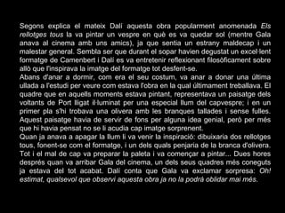 Segons explica el mateix Dalí aquesta obra popularment anomenada  Els rellotges tous  la va pintar un vespre en què es va quedar sol (mentre Gala anava al cinema amb uns amics), ja que sentia un estrany maldecap i un malestar general. Sembla ser que durant el sopar havien degustat un excel·lent formatge de Camenbert i Dalí es va entretenir reflexionant filosòficament sobre allò que l'inspirava la imatge del formatge tot desfent-se. Abans d'anar a dormir, com era el seu costum, va anar a donar una última ullada a l'estudi per veure com estava l'obra en la qual últimament treballava. El quadre que en aquells moments estava pintant, representava un paisatge dels voltants de Port lligat il·luminat per una especial llum del capvespre; i en un primer pla s'hi trobava una olivera amb les branques tallades i sense fulles. Aquest paisatge havia de servir de fons per alguna idea genial, però per més que hi havia pensat no se li acudia cap imatge sorprenent. Quan ja anava a apagar la llum li va venir la inspiració: dibuixaria dos rellotges tous, fonent-se com el formatge, i un dels quals penjaria de la branca d'olivera. Tot i el mal de cap va preparar la paleta i va començar a pintar... Dues hores després quan va arribar Gala del cinema, un dels seus quadres més coneguts ja estava del tot acabat. Dalí conta que Gala va exclamar sorpresa:  Oh! estimat, qualsevol que observi aquesta obra ja no la podrà oblidar mai més . 