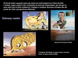 El fet de trobar aquesta mena de rostre és molt freqüent en l'obra de Dalí. L’artista  juga a seduir l'ull i confondre la ment de l'espectador, per tal que la seva obra mai el deixi indiferent i l'obligui a realitzar diverses mirades des de punts de vista i perspectives diferents. Retrat de Paul Eluard (1929)   L'enigma del desig: la meva mare, la meva mare, la meva mare (1929)   Estrany rostre   