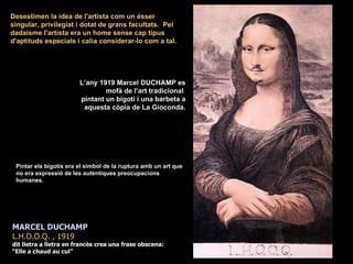 MARCEL DUCHAMP L.H.O.O.Q. , 1919 dit lletra a lletra en francès crea una frase obscena:  “ Elle a chaud au cul” L’any 1919 Marcel DUCHAMP es mofà de l’art tradicional  pintant un bigoti i una barbeta a aquesta còpia de La Gioconda. Pintar els bigotis era el símbol de la ruptura amb un art que no era expressió de les autèntiques preocupacions humanes. Desestimen la idea de l'artista com un ésser singular, privilegiat i dotat de grans facultats.  Pel dadaisme l'artista era un home sense cap tipus d'aptituds especials i calia considerar-lo com a tal.   