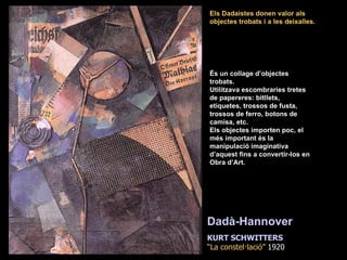 És un collage d’objectes trobats. Utilitzava escombraries tretes  de papereres: bitllets, etiquetes, trossos de fusta, trossos de ferro, botons de camisa, etc. Els objectes importen poc, el més important és la manipulació imaginativa d’aquest fins a convertir-los en Obra d’Art. Els Dadaistes donen valor als objectes trobats i a les deixalles. KURT SCHWITTERS “ La constel·lació”  1920 Dadà-Hannover   