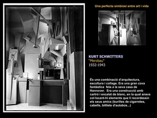KURT SCHWITTERS “ Merzbau“ 1932-1943 És una combinació d’arquitectura, escultura i collage. Era una gran cova fantàstica  feta a la seva casa de Hannover.  Era una construcció amb cartró i encalat de blanc, en la qual anava col·locant-hi elements que li recordessin els seus amics (burilles de cigarretes, cabells, bitllets d'autobús...) Una perfecta simbiosi entre art i vida 