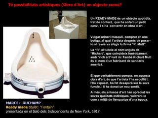 MARCEL  DUCHAMP Ready made  titulat: “Fontain”  presentada en el Saló dels Independents de New York, 1917 Un READY-MADE és un objecte quotidià, tret de context,  que ha sofert un petit canvi, i s’ha  convertir en obra d’art. Vulgar urinari masculí, comprat en una botiga, al qual l’artista després de posar-lo al revés va afegir la firma “R. Mutt”. La “R” al·ludeix al nom anglès de “Richart”, que coincideix fonèticament amb “rich art”=art ric.També Richart Mutt és el nom d’un fabricant de sanitaris americà.  El que veritablement compta, en aquesta obra d’art, és que l’artista l’ha escollit i, l’ha exposat, ha fet desaparèixer la seva funció, i li ha donat un nou sentit. A més, els entesos d’art han apreciat les seves qualitats estètiques, valorant-lo com a mitjà de llenguatge d’una època. Té possibilitats artístiques (Obra d’Art) un objecte comú? 