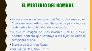 EL MISTERIO DEL HOMBRE
• Se esclarece en el misterio del Verbo encarnado, en
Cristo, en nuevo Adán… manifiesta al propio hombre y
le descubre la sublimidad de su vacación.
• El que es imagen de Dios invisible (Col 1,15) es el
hombre perfecto que restituyo a los hijos de Adán la
semejanza divina.
• Esencia de la antrop Xtcna.
• Leer el (DP 319, 184)
11/01/2023 Pro. Julián 10
 