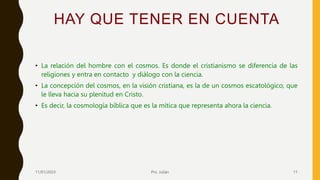HAY QUE TENER EN CUENTA
• La relación del hombre con el cosmos. Es donde el cristianismo se diferencia de las
religiones y entra en contacto y diálogo con la ciencia.
• La concepción del cosmos, en la visión cristiana, es la de un cosmos escatológico, que
le lleva hacia su plenitud en Cristo.
• Es decir, la cosmología bíblica que es la mítica que representa ahora la ciencia.
11/01/2023 Pro. Julián 11
 