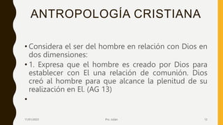 ANTROPOLOGÍA CRISTIANA
• Considera el ser del hombre en relación con Dios en
dos dimensiones:
• 1. Expresa que el hombre es creado por Dios para
establecer con El una relación de comunión. Dios
creó al hombre para que alcance la plenitud de su
realización en El. (AG 13)
•
11/01/2023 Pro. Julián 12
 