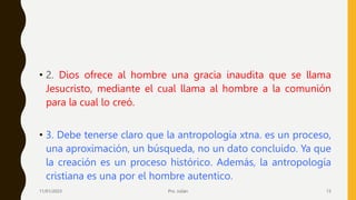 • 2. Dios ofrece al hombre una gracia inaudita que se llama
Jesucristo, mediante el cual llama al hombre a la comunión
para la cual lo creó.
• 3. Debe tenerse claro que la antropología xtna. es un proceso,
una aproximación, un búsqueda, no un dato concluido. Ya que
la creación es un proceso histórico. Además, la antropología
cristiana es una por el hombre autentico.
11/01/2023 Pro. Julián 13
 