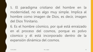 5. El paradigma cristiano del hombre en la
modernidad, no es algo muy simple. Implica al
hombre como imagen de Dios, es decir, imagen
del Dios Trinitario.
6. Es el hombre cósmico, por qué está enraizado
en el proceso del cosmos, porque es polvo
cósmico y él está incorporado dentro de la
expansión dinámica del cosmos.
11/01/2023 Pro. Julián 14
 