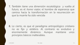 7. También tiene una dimensión escatológica y vuelta al
futuro, es el homo viator, el hombre de esperanza que
camina hacia la transformación en la resurrección en
que la muerte ha sido vencida
8. Lo cierto, es que el paradigma antropológico cristiano
no es fijo y estático. Al contrario es evolutivo y
enormemente dinámico. Aunque mantiene unos
principios básicos inalterables.
11/01/2023 Pro. Julián 15
 