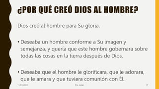¿POR QUÉ CREÓ DIOS AL HOMBRE?
Dios creó al hombre para Su gloria.
• Deseaba un hombre conforme a Su imagen y
semejanza, y quería que este hombre gobernara sobre
todas las cosas en la tierra después de Dios.
• Deseaba que el hombre le glorificara, que le adorara,
que le amara y que tuviera comunión con Él.
11/01/2023 Pro. Julián 17
 