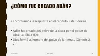 ¿CÓMO FUE CREADO ADÁN?
• Encontramos la respuesta en el capítulo 2 de Génesis.
• Adán fue creado del polvo de la tierra por el poder de
Dios. La Biblia dice:
• Dios formó al hombre del polvo de la tierra… (Génesis 2,
7).
11/01/2023 Pro. Julián 18
 