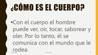 ¿CÓMO ES EL CUERPO?
•Con el cuerpo el hombre
puede ver, oír, tocar, saborear y
oler. Por lo tanto, él se
comunica con el mundo que le
rodea.
11/01/2023 Pro. Julián 20
 