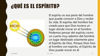 ¿QUÉ ES EL ESPÍRITU?
El espíritu es esa parte del hombre
que puede conocer a Dios y recibir
Su vida. El espíritu del hombre fue
creado para que Dios tuviera un
lugar donde morar en el hombre.
Podemos pensar del espíritu como
un cuarto muy adentro del hombre,
un lugar destinado solamente para
el Espíritu de Dios. Porque Dios hizo
al hombre con espíritu, el Espíritu de
Dios puede morar en él
11/01/2023 Pro. Julián 22
 