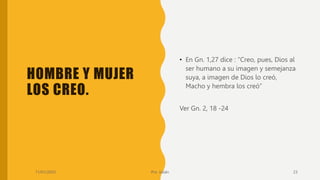 HOMBRE Y MUJER
LOS CREO.
• En Gn. 1,27 dice : “Creo, pues, Dios al
ser humano a su imagen y semejanza
suya, a imagen de Dios lo creó,
Macho y hembra los creó”
Ver Gn. 2, 18 -24
11/01/2023 Pro. Julián 23
 