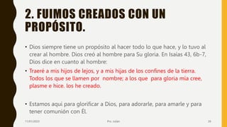 2. FUIMOS CREADOS CON UN
PROPÓSITO.
• Dios siempre tiene un propósito al hacer todo lo que hace, y lo tuvo al
crear al hombre. Dios creó al hombre para Su gloria. En Isaías 43, 6b-7,
Dios dice en cuanto al hombre:
• Traeré a mis hijos de lejos, y a mis hijas de los confines de la tierra.
Todos los que se llamen por nombre; a los que para gloria mía cree,
plasme e hice. los he creado.
• Estamos aquí para glorificar a Dios, para adorarle, para amarle y para
tener comunión con Él.
11/01/2023 Pro. Julián 26
 