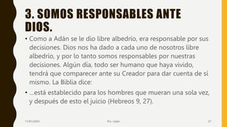 3. SOMOS RESPONSABLES ANTE
DIOS.
• Como a Adán se le dio libre albedrío, era responsable por sus
decisiones. Dios nos ha dado a cada uno de nosotros libre
albedrío, y por lo tanto somos responsables por nuestras
decisiones. Algún día, todo ser humano que haya vivido,
tendrá que comparecer ante su Creador para dar cuenta de sí
mismo. La Biblia dice:
• …está establecido para los hombres que mueran una sola vez,
y después de esto el juicio (Hebreos 9, 27).
11/01/2023 Pro. Julián 27
 