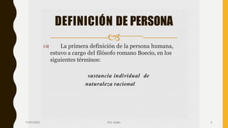  La primera definición de la persona humana,
estuvo a cargo del filósofo romano Boecio, en los
siguientes términos:
sustancia individual de
naturaleza racional
DEFINICIÓN DE PERSONA

11/01/2023 Pro. Julián 5
 