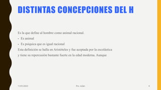 DISTINTAS CONCEPCIONES DEL H
Es la que define al hombre como animal racional.
- Es animal
- Es psíquica que es igual racional
Esta definición se halla en Aristóteles y fue aceptada por la escolástica
y tiene su repercusión bastante fuerte en la edad moderna. Aunque
11/01/2023 Pro. Julián 6
 