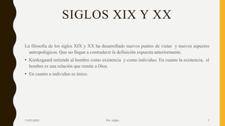 SIGLOS XIX Y XX
La filosofía de los siglos XIX y XX ha desarrollado nuevos puntos de vistas y nuevos aspectos
antropológicos. Que no llegan a contradecir la definición expuesta anteriormente.
• Kierkegaard entiende al hombre como existencia y como individuo. En cuanto la existencia, el
hombre es una relación que remite a Dios.
• En cuanto a individuo es único.
11/01/2023 Pro. Julián 7
 
