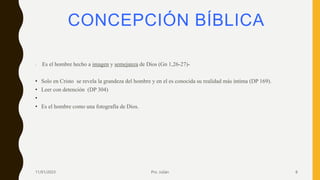 CONCEPCIÓN BÍBLICA
• -Es el hombre hecho a imagen y semejanza de Dios (Gn 1,26-27)-
• Solo en Cristo se revela la grandeza del hombre y en el es conocida su realidad más íntima (DP 169).
• Leer con detención (DP 304)
•
• Es el hombre como una fotografía de Dios.
11/01/2023 Pro. Julián 8
 