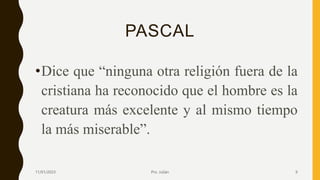 PASCAL
•Dice que “ninguna otra religión fuera de la
cristiana ha reconocido que el hombre es la
creatura más excelente y al mismo tiempo
la más miserable”.
11/01/2023 Pro. Julián 9
 