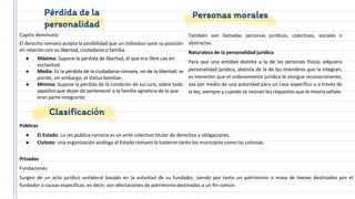 Capitis deminutio
El derecho romano acepta la posibilidad que un individuo varíe su posición
en relación con su libertad, ciudadanía o familia.
● Máxima: Supone la pérdida de libertad, el que era libre cae en
esclavitud.
● Media: Es la pérdida de la ciudadanía romana, no de la libertad; se
pierde, sin embargo, el status familiae.
● Mínima: Supone la pérdida de la condición de sui iuris, sobre todo
aquellos que dejan de pertenecer a la familia agnaticia de la que
eran parte integrante.
Personas morales
Pérdida de la
personalidad
También son llamadas personas jurídicas, colectivas, sociales o
abstractas.
Naturaleza de la personalidad jurídica
Para que una entidad distinta a la de las personas físicas adquiera
personalidad jurídica, distinta de la de los miembros que la integran,
es menester que el ordenamiento jurídico le otorgue reconocimiento,
sea por medio de una autoridad para un caso específico o a través de
la ley, siempre y cuando se reúnan los requisitos que la misma señale.
Clasificación
Públicas
● El Estado: La res publica romana es un ente colectivo titular de derechos y obligaciones.
● Civitate: una organización análoga al Estado romano la tuvieron tanto los municipios como las colonias.
Privadas
Fundaciones
Surgen de un acto jurídico unilateral basado en la voluntad de su fundador, siendo por tanto un patrimonio o masa de bienes destinados por el
fundador a causas específicas, es decir, son afectaciones de patrimonio destinadas a un fin común.
 