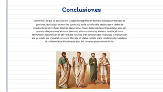 Conclusiones
Conforme a lo que se detalla en el trabajo monográfico en Roma se distinguen dos tipos de
personas, las físicas y las morales (jurídicas), en la actualidad la persona es el centro de
imputación de derechos y deberes, las personas físicas debían de tener tres estatus para ser
consideradas personas: el status libertatis, el status civitatis y el status familia, el status
libertatis era la condición de ser libre, los esclavos eran considerados res (cosa), la manumisión
era un medio por el cual el esclavo se liberaba, el status civitatis era la condición de ciudadana,
la ciudadanía fue inicialmente para los romanos propiamente dicho.
 
