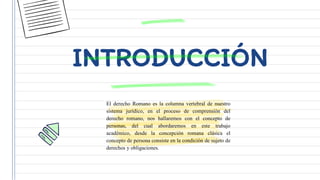 INTRODUCCIÓN
El derecho Romano es la columna vertebral de nuestro
sistema jurídico, en el proceso de comprensión del
derecho romano, nos hallaremos con el concepto de
personas, del cual abordaremos en este trabajo
académico, desde la concepción romana clásica el
concepto de persona consiste en la condición de sujeto de
derechos y obligaciones.
 
