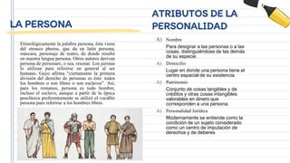 LA PERSONA
Etimológicamente la palabra persona, ésta viene
del etrusco phersu, que da en latín persona,
máscara, personaje de teatro, de donde resultó
en nuestra lengua persona. Otros autores derivan
persona de personare, o sea, resonar. Los juristas
lo utilizan para referirse en general al ser
humano. Gayo afirma “ciertamente la primera
división del derecho de personas es éste: todos
los hombres o son libres o son esclavos”. Así,
para los romanos, persona es todo hombre,
incluso el esclavo, aunque a partir de la época
posclásica preferentemente se utilizó el vocablo
persona para referirse a los hombres libres.
ATRIBUTOS DE LA
PERSONALIDAD
A) Nombre
Para designar a las personas o a las
cosas, distinguiéndose de las demás
de su especie.
A) Domicilio
Lugar en donde una persona tiene el
centro espacial de su existencia.
A) Patrimonio
Conjunto de cosas tangibles y de
créditos y otras cosas intangibles
valorables en dinero que
corresponden a una persona.
A) Personalidad Jurídica
Modernamente se entiende como la
condición de un sujeto considerado
como un centro de imputación de
derechos y de deberes
 