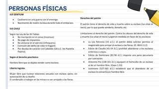 PERSONAS FÍSICAS
IUS GENTIUM
● Cautiverio en una guerra con el enemigo.
● Nacimiento de madre esclava durante todo el embarazo.
IUS CIVILE
Según las Ley de las XII Tablas:
● No inscripción en el censo (incensus).
● No pago de impuestos.
● No alistarse en el ejército (infrequens).
● Comisión del delito de robo in fraganti.
● Por deudas de carácter civil (abolido 326 a.C. lex Poetelia
Papiria).
Según el derecho posclásico:
Hombre libre que se dejaba vender como esclavo.
Liberto ingrato.
Mujer libre que tuviese relaciones sexuales con esclavo ajeno, sin
autorización de su dueño.
El condenado a trabajar en las minas o a ser arrojado a las fieras.
Derechos del patrón
El patrón tiene el derecho de vida y muerte sobre su esclavo (ius vitae et
necis), por lo que puede venderlo, donarlo, etc.
Limitaciones al derecho del patrón: Contra los abusos del derecho de vida
y muerte (ius vitae et necis) surgieron medidas en favor de los esclavos:
● La Lex Petronia (19 a.C.): el patrón debía solicitar permiso al
magistrado para arrojar al esclavo a las fieras. (D. 48.8.11.2)
● Edicto de Claudio (41-54 d.C.) prohibió abandonar a los esclavos
enfermos o viejos.
● Edicto de Domiciano (81-96 d.C.) imponía una pena pecuniaria
por castración.
● Antonino Pío (138-161 d.C.) equiparó el homicidio de un esclavo
al de un hombre libre. (Gayo 1.53)
● Justiniano (527-565 d.C.) estableció que el abandono de un
esclavo lo convertía en hombre libre.
 