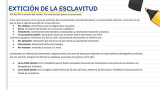 EXTICIÓN DE LA ESCLAVITUD
Por ley. Por la muerte del esclavo. Por voluntad del patrón (manumissio).
El ius civile reconoce como causa de extinción de la esclavitud por voluntad del patrón, a la manumisión solemne. Las formas en las
que se lleva a cabo de acuerdo con el ius civile son:
● Per vindicta: venta ficticia ante el magistrado y las partes.
● Censu: inscripción del esclavo en el censo de ciudadanos
● Testamentu: nombramiento de heredero o declarando su voluntad de manumitir al esclavo.
● In sacrosanctis eclesiis: declaración hecha por el patrón ante el sacerdote y sus fieles.
Justiniano equiparar esta forma a la del ius civile. Las formas de manumisión no solemne son:
● Per epistulam: declaración por escrito en la que consta su voluntad de manumitir.
● Inter amicos: declaración hecha ante testigos.
● Per mensam: invitando al esclavo a la mesa.
Limitaciones a la libertad de manumisión. Augusto emitió una serie de leyes que responden a motivos político-demográficos, evitando
que los patrones otorgaran la libertad y ciudadanía a personas non gratas, entre ellas:
● La lex Fufia Caninia (2 d.C.) estableció que el dueño solo podía manumitir por testamento a una parte de sus esclavos. Ley
derogada por Justiniano.
● La lex Aelia Sentia (4 d.C.) exigió la edad mínima de 20 años del manu mitente y 30 del esclavo. Prohibió las manumisiones en
fraude de acreedores.
 