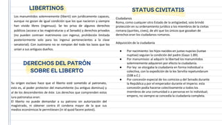 Los manumitidos solemnemente (liberti) son jurídicamente capaces,
aunque no gozan de igual condición que los que nacieron y siempre
han vivido libres (ingenuus). Se les priva de algunos derechos
públicos (acceso a las magistraturas y al Senado) y derechos privados
(no pueden contraer matrimonio con ingenui, prohibición limitada
posteriormente solo para los ingenui pertenecientes a la clase
senatorial). Con Justiniano no se rompían del todo los lazos que los
unían a sus antiguos dueños.
LIBERTINOS
DERECHOS DEL PATRÓN
SOBRE EL LIBERTO
Su origen esclavo hace que el liberto esté sometido al patronato,
esto es, al poder protector del manumitente (su antiguo dominus) y
al de los descendientes de éste. Los derechos que comprenden estos
iura patronatus eran:
El liberto no puede demandar a su patrono sin autorización del
magistrado, ni obtener contra él condena mayor de la que sus
medios económicos le permitiesen (in id quod facere potest).
Ciudadanos
Roma, como cualquier otro Estado de la antigüedad, solo brindó
protección en su ordenamiento jurídico a los miembros de la civitas
romana (quirites, cives), de ahí que los únicos que gozaban de
derechos eran los ciudadanos romanos.
Adquisición de la ciudadanía
● Por nacimiento: los hijos nacidos en justas nupcias (iustae
nuptiae) seguían la condición del padre (Gayo 1.89).
● Por manumissio: al adquirir la libertad los manumitidos
solemnemente adquieren por efecto la ciudadanía.
● Por ley: se otorgaba la ciudadanía en forma individual o
colectiva, con la expedición de la lex Servilia repetundarum
(108 a.C.)
● Por concesión especial de los comicios y del Senado durante
la República y por el emperador durante el Imperio: esta
concesión podía hacerse colectivamente a todos los
miembros de una comunidad o a personas en lo individual;
empero, no siempre se concedía la ciudadanía completa.
STATUS CIVITATIS
 