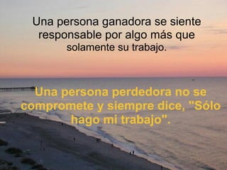 Una persona ganadora se siente responsable por algo más que  solamente su trabajo. Una persona perdedora no se compromete y siempre dice, "Sólo hago mi trabajo". 