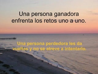 Una persona ganadora enfrenta los retos uno a uno. Una persona perdedora les da vueltas y no se atreve a intentarlo. 
