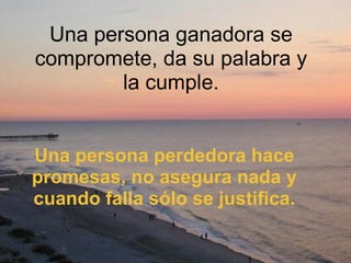 Una persona ganadora se compromete, da su palabra y la cumple. Una persona perdedora hace promesas, no asegura nada y cuando falla sólo se justifica. 