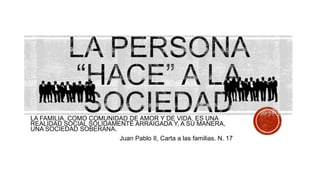 LA FAMILIA, COMO COMUNIDAD DE AMOR Y DE VIDA, ES UNA
REALIDAD SOCIAL SÓLIDAMENTE ARRAIGADA Y, A SU MANERA,
UNA SOCIEDAD SOBERANA.
Juan Pablo II, Carta a las familias. N. 17
 